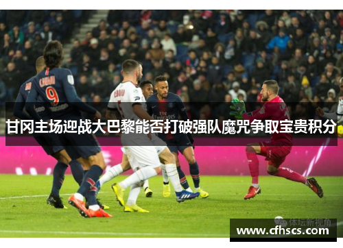 甘冈主场迎战大巴黎能否打破强队魔咒争取宝贵积分