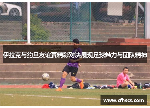 伊拉克与约旦友谊赛精彩对决展现足球魅力与团队精神