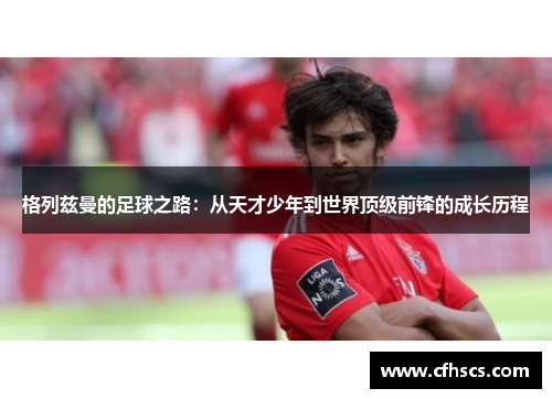 格列兹曼的足球之路：从天才少年到世界顶级前锋的成长历程